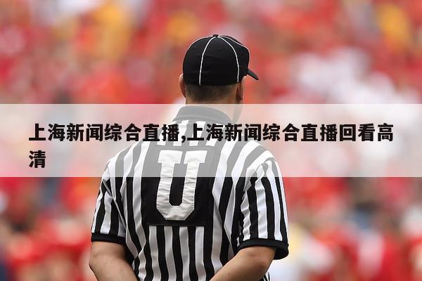 上海新闻综合直播,上海新闻综合直播回看高清