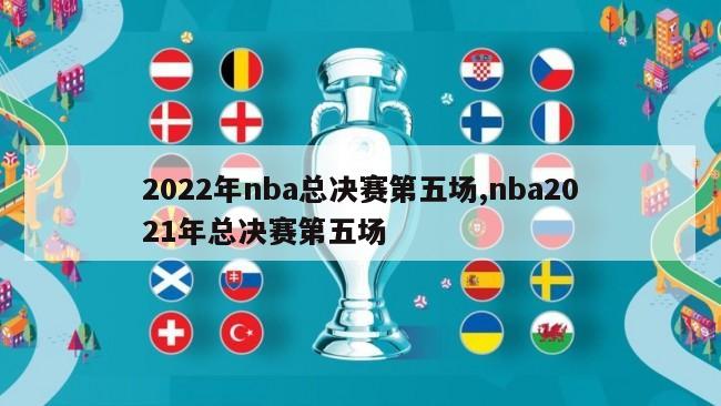 2022年nba总决赛第五场,nba2021年总决赛第五场