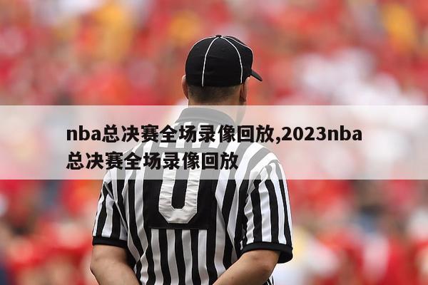 nba总决赛全场录像回放,2023nba总决赛全场录像回放