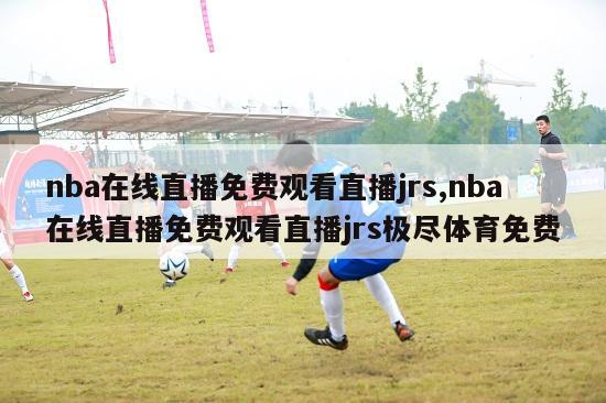 nba在线直播免费观看直播jrs,nba在线直播免费观看直播jrs极尽体育免费