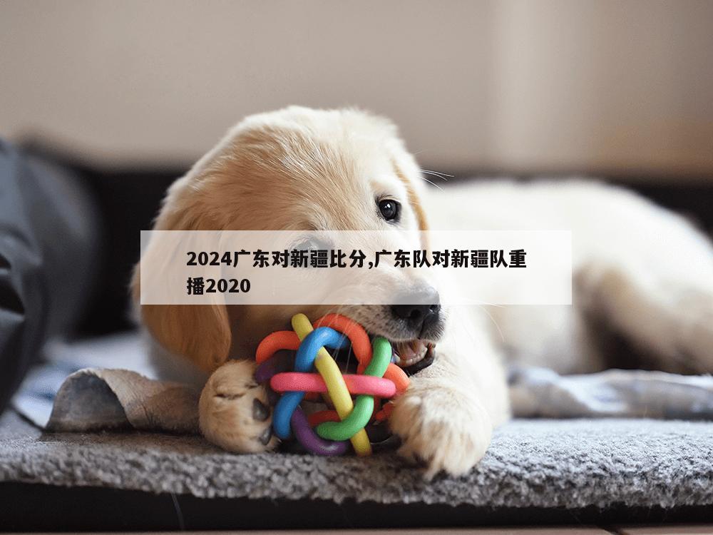 2024广东对新疆比分,广东队对新疆队重播2020