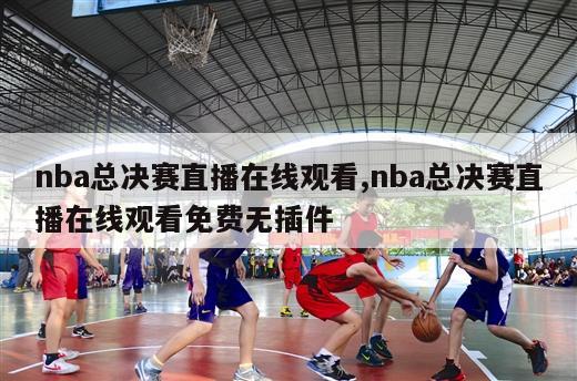 nba总决赛直播在线观看,nba总决赛直播在线观看免费无插件