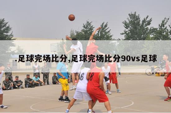 .足球完场比分,足球完场比分90vs足球