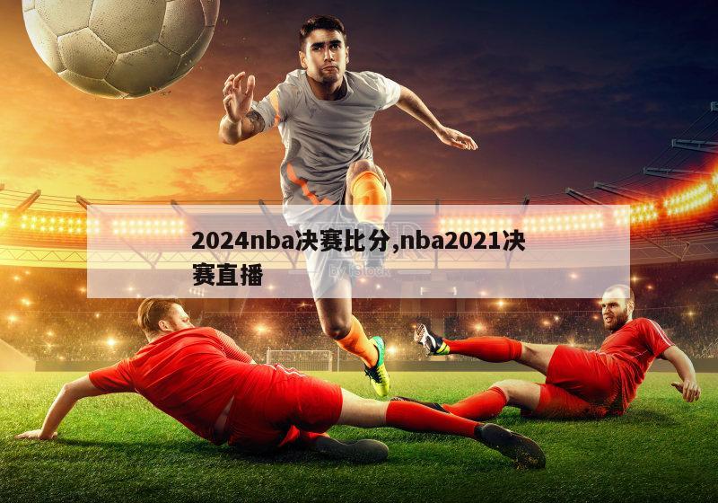 2024nba决赛比分,nba2021决赛直播