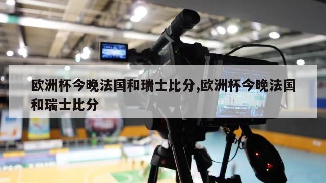 欧洲杯今晚法国和瑞士比分,欧洲杯今晚法国和瑞士比分