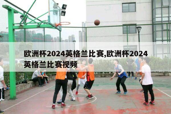 欧洲杯2024英格兰比赛,欧洲杯2024英格兰比赛视频