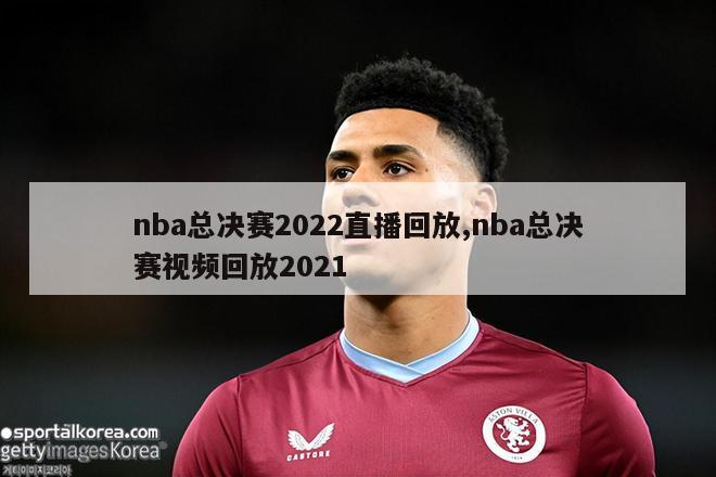 nba总决赛2022直播回放,nba总决赛视频回放2021