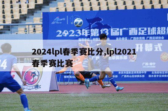 2024lpl春季赛比分,lpl2021春季赛比赛