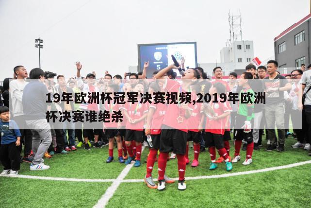 19年欧洲杯冠军决赛视频,2019年欧洲杯决赛谁绝杀